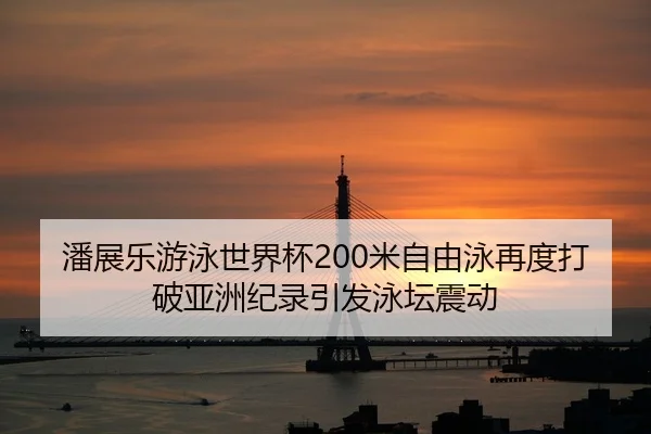 潘展乐游泳世界杯200米自由泳再度打破亚洲纪录引发泳坛震动