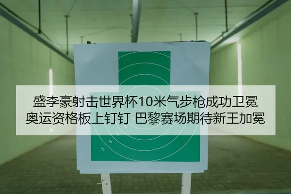 盛李豪射击世界杯10米气步枪成功卫冕 奥运资格板上钉钉 巴黎赛场期待新王加冕