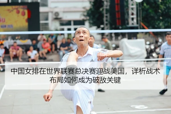 中国女排在世界联赛总决赛迎战美国，详析战术布局如何成为破敌关键
